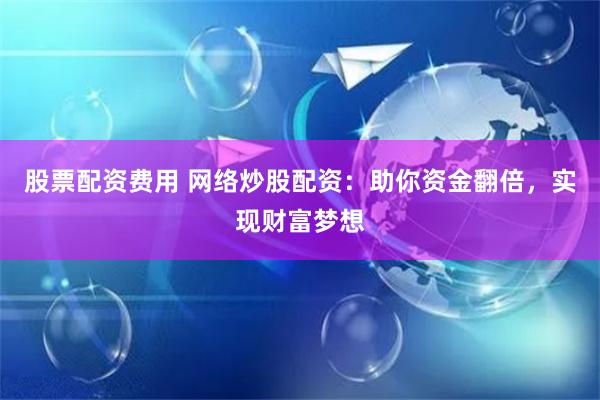 股票配资费用 网络炒股配资：助你资金翻倍，实现财富梦想