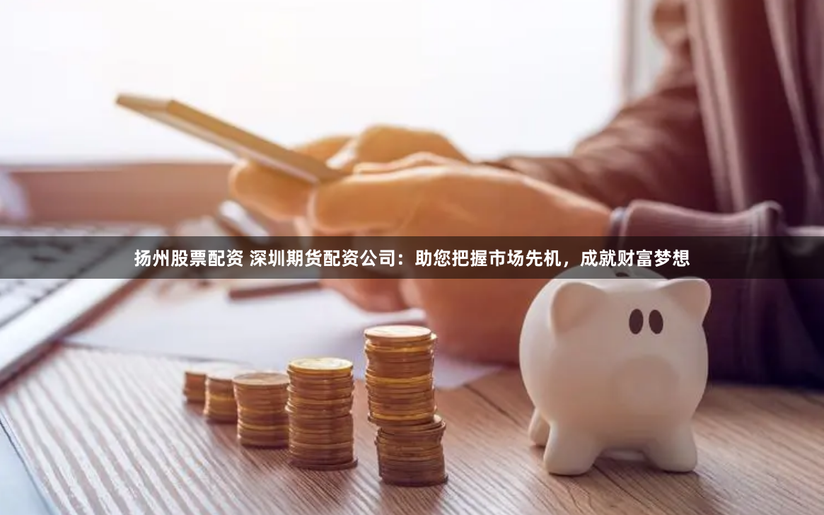扬州股票配资 深圳期货配资公司：助您把握市场先机，成就财富梦想