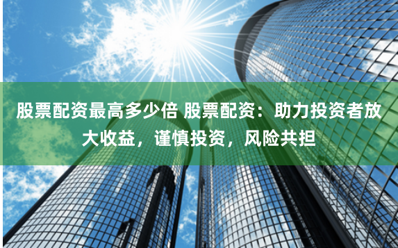 股票配资最高多少倍 股票配资：助力投资者放大收益，谨慎投资，风险共担