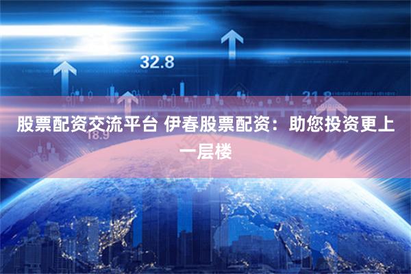 股票配资交流平台 伊春股票配资：助您投资更上一层楼