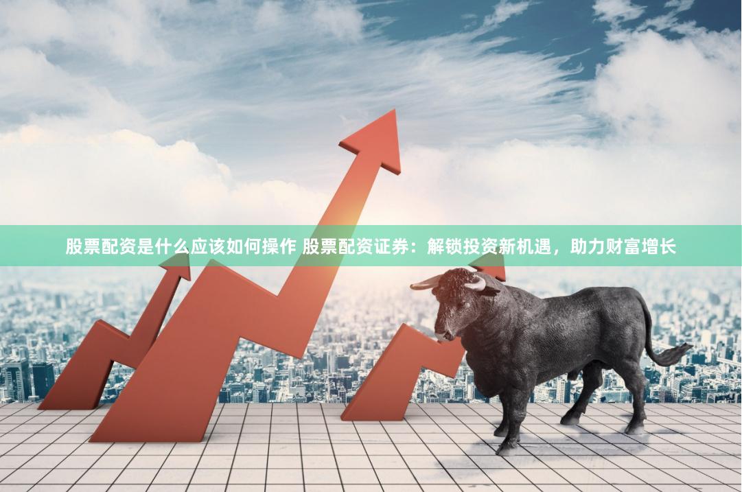股票配资是什么应该如何操作 股票配资证券：解锁投资新机遇，助力财富增长