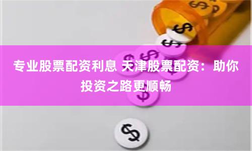 专业股票配资利息 天津股票配资：助你投资之路更顺畅