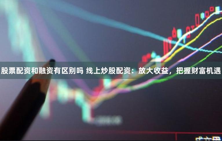股票配资和融资有区别吗 线上炒股配资：放大收益，把握财富机遇