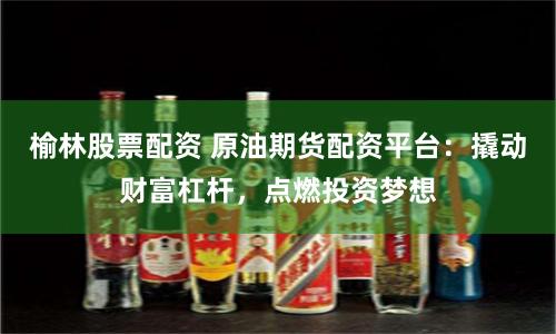 榆林股票配资 原油期货配资平台：撬动财富杠杆，点燃投资梦想