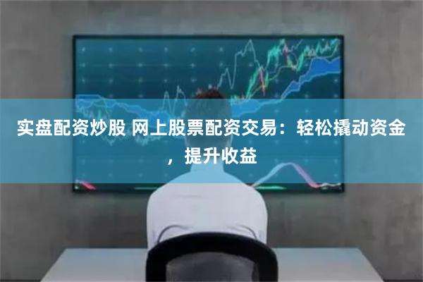 实盘配资炒股 网上股票配资交易：轻松撬动资金，提升收益