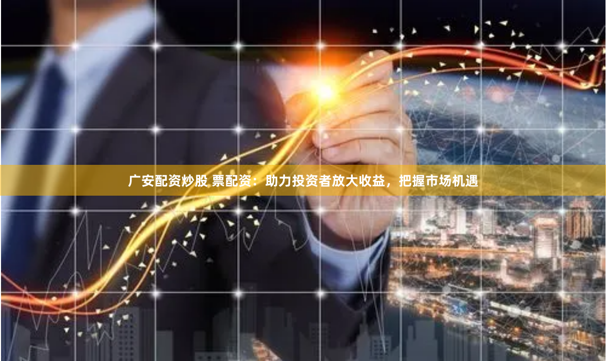 广安配资炒股 票配资：助力投资者放大收益，把握市场机遇